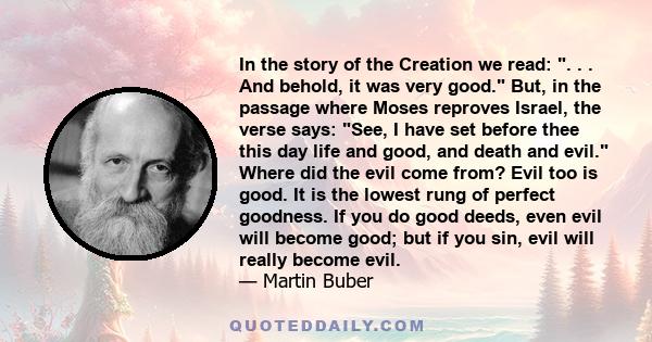 In the story of the Creation we read: . . . And behold, it was very good. But, in the passage where Moses reproves Israel, the verse says: See, I have set before thee this day life and good, and death and evil. Where