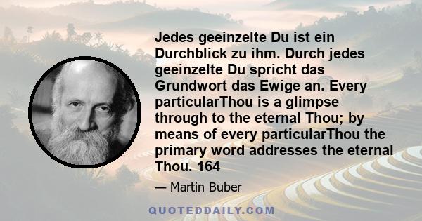 Jedes geeinzelte Du ist ein Durchblick zu ihm. Durch jedes geeinzelte Du spricht das Grundwort das Ewige an. Every particularThou is a glimpse through to the eternal Thou; by means of every particularThou the primary