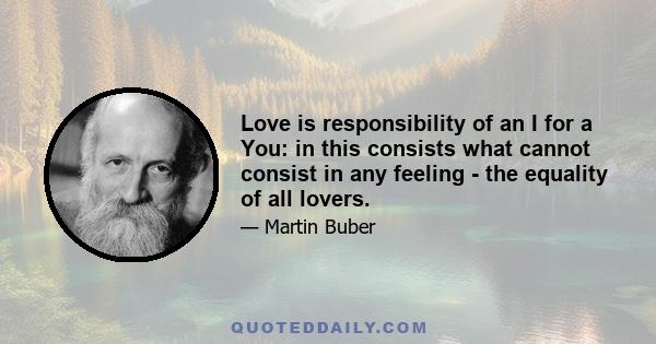 Love is responsibility of an I for a You: in this consists what cannot consist in any feeling - the equality of all lovers.