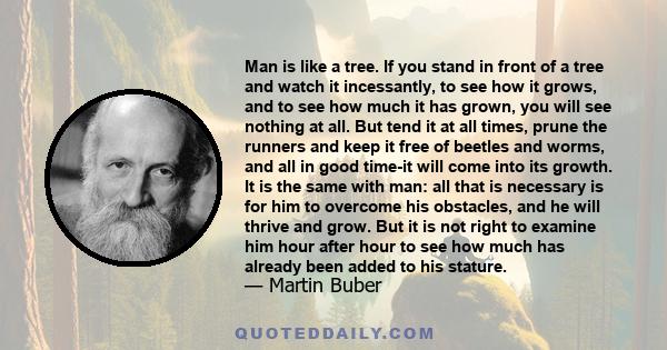 Man is like a tree. If you stand in front of a tree and watch it incessantly, to see how it grows, and to see how much it has grown, you will see nothing at all. But tend it at all times, prune the runners and keep it