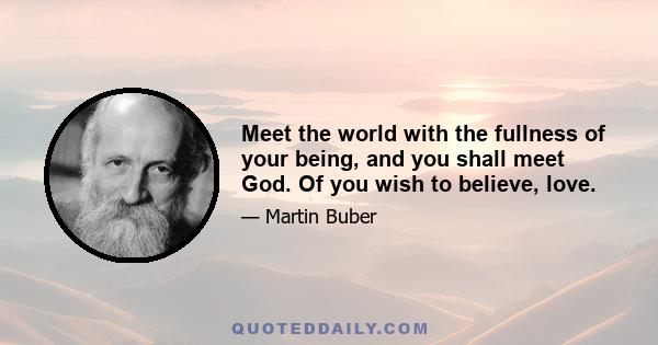 Meet the world with the fullness of your being, and you shall meet God. Of you wish to believe, love.