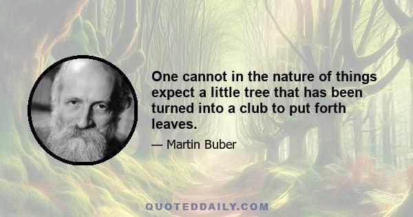 One cannot in the nature of things expect a little tree that has been turned into a club to put forth leaves.