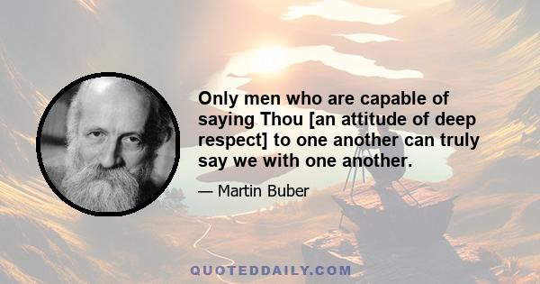 Only men who are capable of saying Thou [an attitude of deep respect] to one another can truly say we with one another.