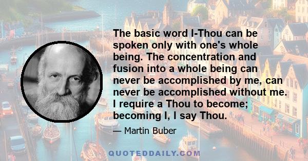 The basic word I-Thou can be spoken only with one's whole being. The concentration and fusion into a whole being can never be accomplished by me, can never be accomplished without me. I require a Thou to become;