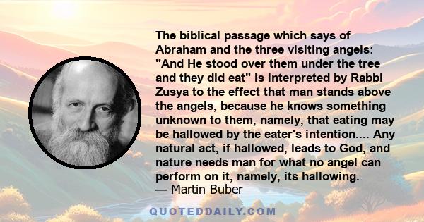 The biblical passage which says of Abraham and the three visiting angels: And He stood over them under the tree and they did eat is interpreted by Rabbi Zusya to the effect that man stands above the angels, because he