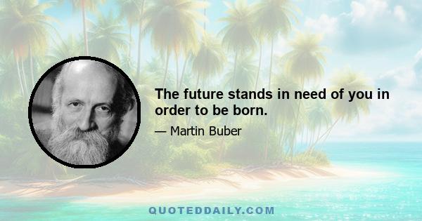 The future stands in need of you in order to be born.