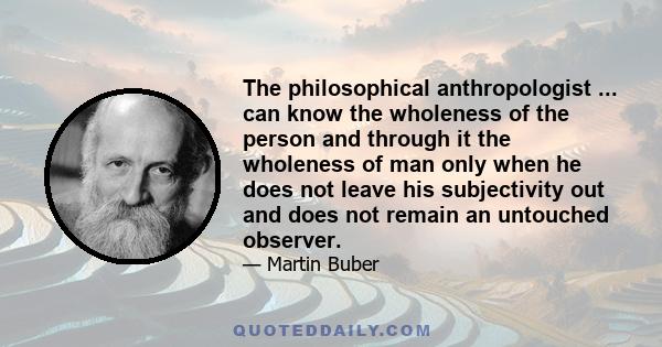 The philosophical anthropologist ... can know the wholeness of the person and through it the wholeness of man only when he does not leave his subjectivity out and does not remain an untouched observer.