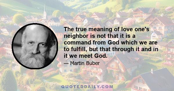 The true meaning of love one's neighbor is not that it is a command from God which we are to fulfill, but that through it and in it we meet God.