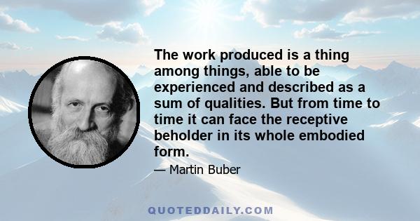 The work produced is a thing among things, able to be experienced and described as a sum of qualities. But from time to time it can face the receptive beholder in its whole embodied form.