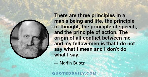 There are three principles in a man's being and life, the principle of thought, the principle of speech, and the principle of action. The origin of all conflict between me and my fellow-men is that I do not say what I