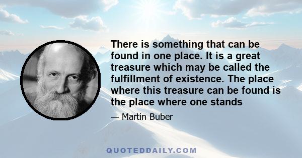 There is something that can be found in one place. It is a great treasure which may be called the fulfillment of existence. The place where this treasure can be found is the place where one stands