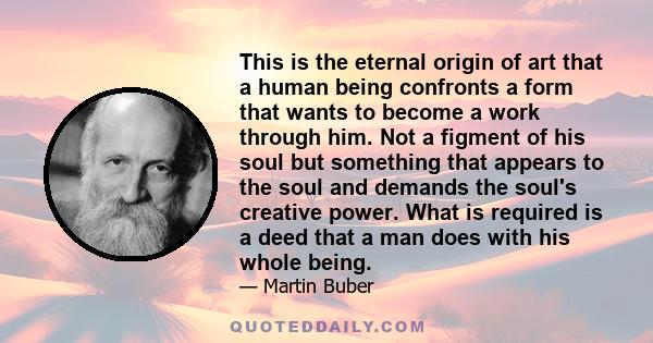 This is the eternal origin of art that a human being confronts a form that wants to become a work through him. Not a figment of his soul but something that appears to the soul and demands the soul's creative power. What 