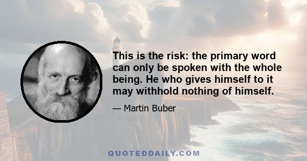 This is the risk: the primary word can only be spoken with the whole being. He who gives himself to it may withhold nothing of himself.