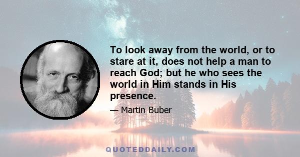 To look away from the world, or to stare at it, does not help a man to reach God; but he who sees the world in Him stands in His presence.