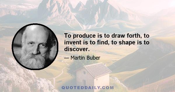 To produce is to draw forth, to invent is to find, to shape is to discover.