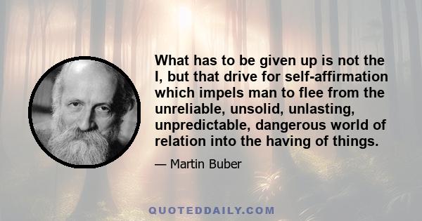 What has to be given up is not the I, but that drive for self-affirmation which impels man to flee from the unreliable, unsolid, unlasting, unpredictable, dangerous world of relation into the having of things.