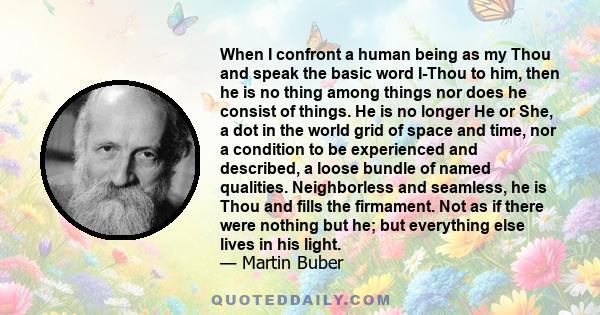 When I confront a human being as my Thou and speak the basic word I-Thou to him, then he is no thing among things nor does he consist of things. He is no longer He or She, a dot in the world grid of space and time, nor