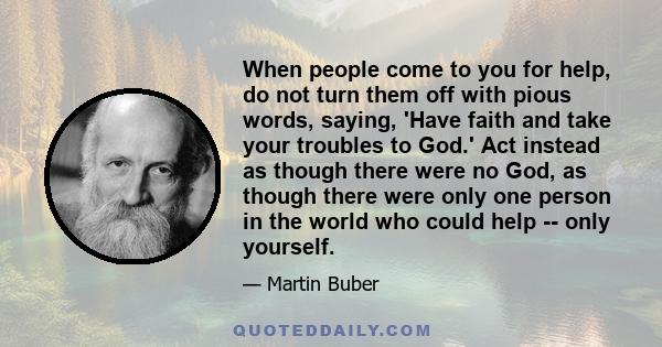 When people come to you for help, do not turn them off with pious words, saying, 'Have faith and take your troubles to God.' Act instead as though there were no God, as though there were only one person in the world who 