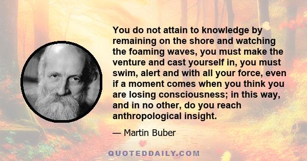 You do not attain to knowledge by remaining on the shore and watching the foaming waves, you must make the venture and cast yourself in, you must swim, alert and with all your force, even if a moment comes when you