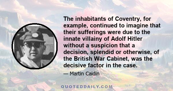 The inhabitants of Coventry, for example, continued to imagine that their sufferings were due to the innate villainy of Adolf Hitler without a suspicion that a decision, splendid or otherwise, of the British War