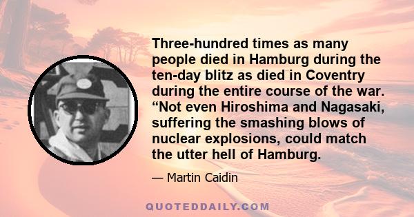 Three-hundred times as many people died in Hamburg during the ten-day blitz as died in Coventry during the entire course of the war. “Not even Hiroshima and Nagasaki, suffering the smashing blows of nuclear explosions,