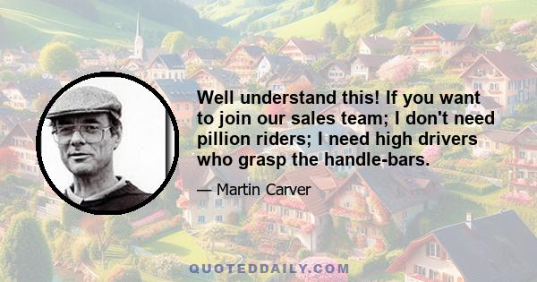 Well understand this! If you want to join our sales team; I don't need pillion riders; I need high drivers who grasp the handle-bars.