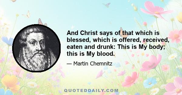 And Christ says of that which is blessed, which is offered, received, eaten and drunk: This is My body; this is My blood.