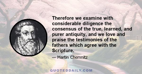 Therefore we examine with considerable diligence the consensus of the true, learned, and purer antiquity, and we love and praise the testimonies of the fathers which agree with the Scripture.