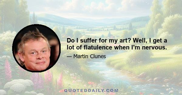 Do I suffer for my art? Well, I get a lot of flatulence when I'm nervous.