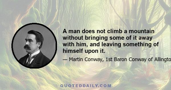 A man does not climb a mountain without bringing some of it away with him, and leaving something of himself upon it.