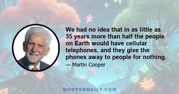 We had no idea that in as little as 35 years more than half the people on Earth would have cellular telephones, and they give the phones away to people for nothing.