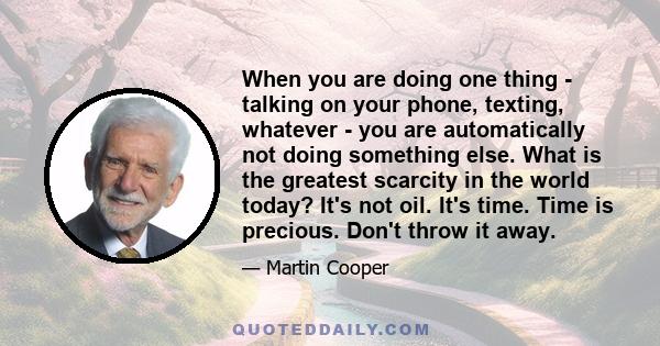 When you are doing one thing - talking on your phone, texting, whatever - you are automatically not doing something else. What is the greatest scarcity in the world today? It's not oil. It's time. Time is precious.