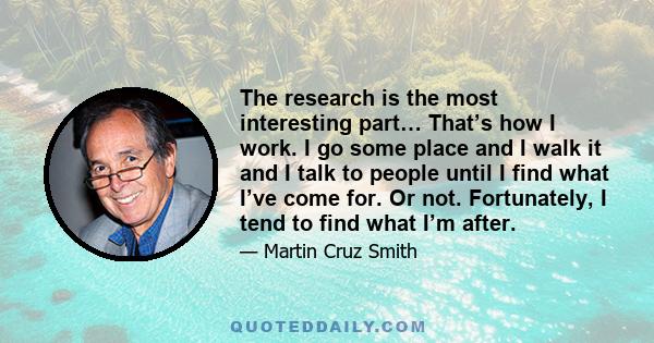 The research is the most interesting part… That’s how I work. I go some place and I walk it and I talk to people until I find what I’ve come for. Or not. Fortunately, I tend to find what I’m after.