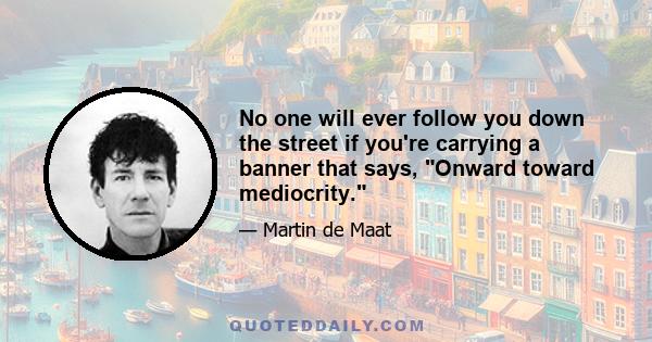 No one will ever follow you down the street if you're carrying a banner that says, Onward toward mediocrity.