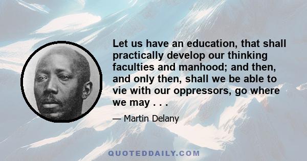 Let us have an education, that shall practically develop our thinking faculties and manhood; and then, and only then, shall we be able to vie with our oppressors, go where we may . . .