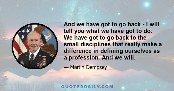 And we have got to go back - I will tell you what we have got to do. We have got to go back to the small disciplines that really make a difference in defining ourselves as a profession. And we will.