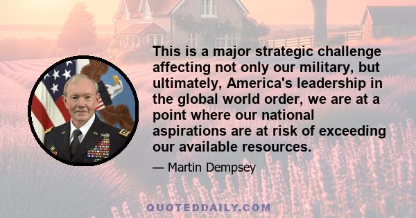 This is a major strategic challenge affecting not only our military, but ultimately, America's leadership in the global world order, we are at a point where our national aspirations are at risk of exceeding our