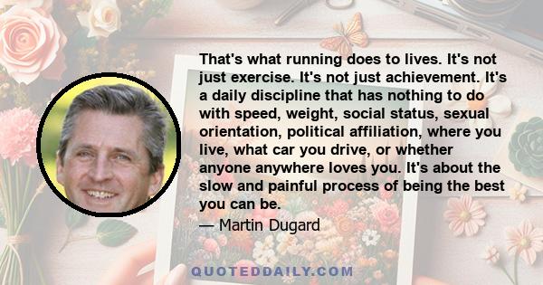 That's what running does to lives. It's not just exercise. It's not just achievement. It's a daily discipline that has nothing to do with speed, weight, social status, sexual orientation, political affiliation, where