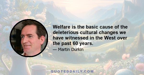 Welfare is the basic cause of the deleterious cultural changes we have witnessed in the West over the past 60 years.