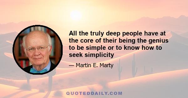 All the truly deep people have at the core of their being the genius to be simple or to know how to seek simplicity