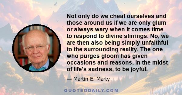 Not only do we cheat ourselves and those around us if we are only glum or always wary when it comes time to respond to divine stirrings. No, we are then also being simply unfaithful to the surrounding reality. The one