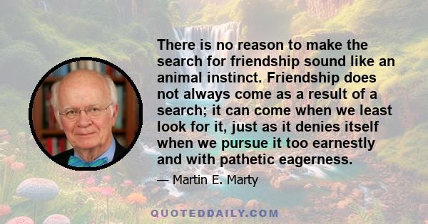 There is no reason to make the search for friendship sound like an animal instinct. Friendship does not always come as a result of a search; it can come when we least look for it, just as it denies itself when we pursue 