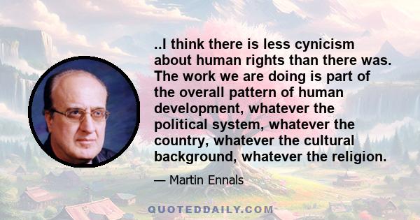 ..I think there is less cynicism about human rights than there was. The work we are doing is part of the overall pattern of human development, whatever the political system, whatever the country, whatever the cultural