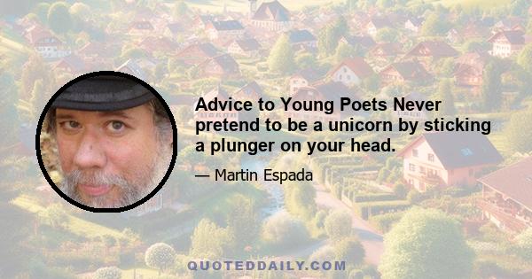 Advice to Young Poets Never pretend to be a unicorn by sticking a plunger on your head.