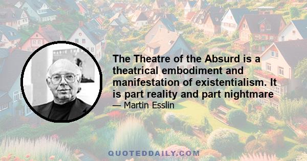 The Theatre of the Absurd is a theatrical embodiment and manifestation of existentialism. It is part reality and part nightmare