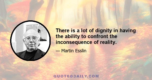 There is a lot of dignity in having the ability to confront the inconsequence of reality.