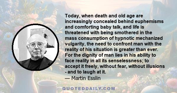 Today, when death and old age are increasingly concealed behind euphemisms and comforting baby talk, and life is threatened with being smothered in the mass consumption of hypnotic mechanized vulgarity, the need to