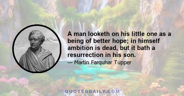 A man looketh on his little one as a being of better hope; in himself ambition is dead, but it bath a resurrection in his son.