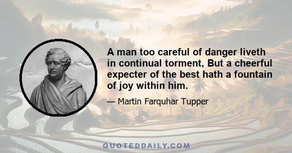 A man too careful of danger liveth in continual torment, But a cheerful expecter of the best hath a fountain of joy within him.