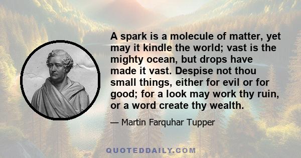 A spark is a molecule of matter, yet may it kindle the world; vast is the mighty ocean, but drops have made it vast. Despise not thou small things, either for evil or for good; for a look may work thy ruin, or a word